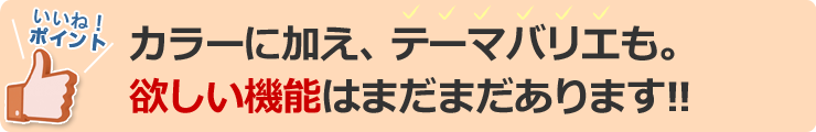 カラーに加えテーマバリエも。欲しい機能はまだまだあります